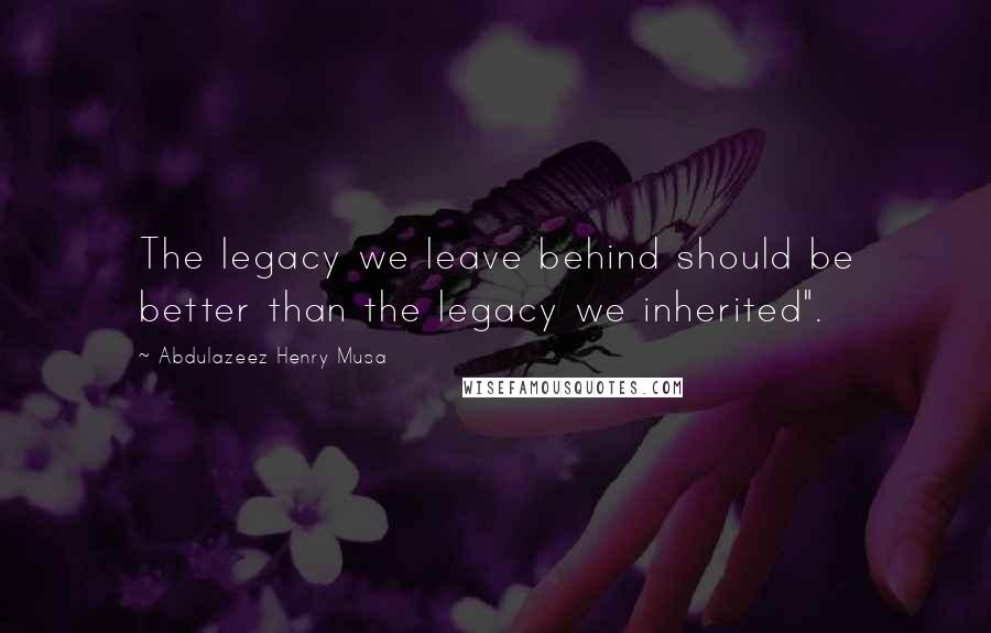 Abdulazeez Henry Musa Quotes: The legacy we leave behind should be better than the legacy we inherited".