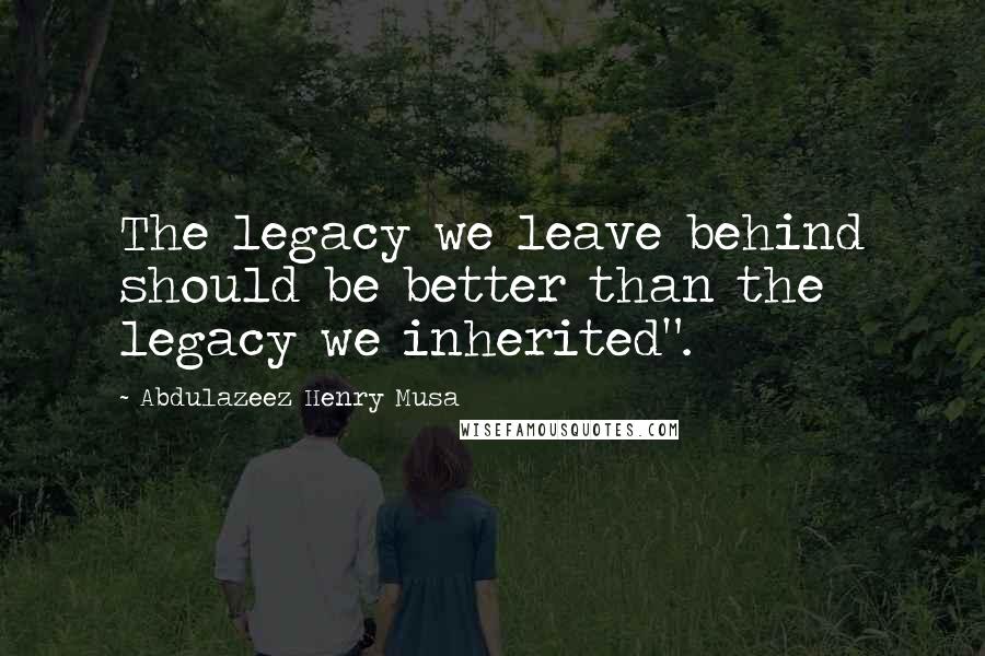 Abdulazeez Henry Musa Quotes: The legacy we leave behind should be better than the legacy we inherited".