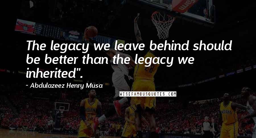 Abdulazeez Henry Musa Quotes: The legacy we leave behind should be better than the legacy we inherited".