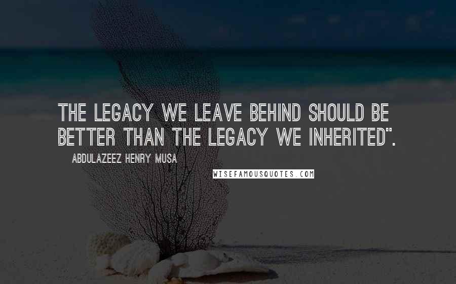 Abdulazeez Henry Musa Quotes: The legacy we leave behind should be better than the legacy we inherited".