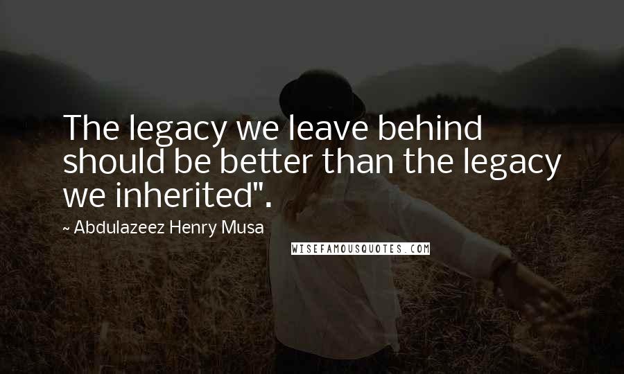 Abdulazeez Henry Musa Quotes: The legacy we leave behind should be better than the legacy we inherited".