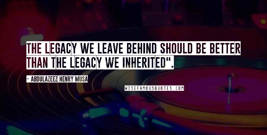 Abdulazeez Henry Musa Quotes: The legacy we leave behind should be better than the legacy we inherited".