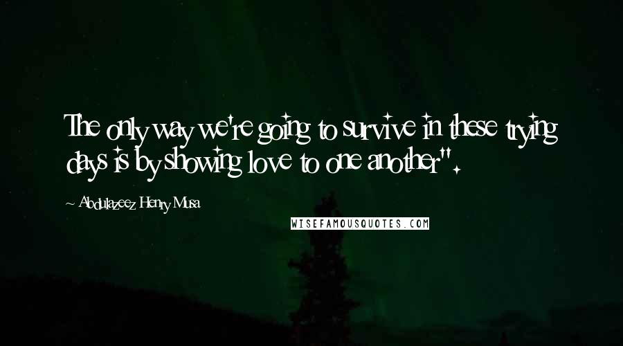 Abdulazeez Henry Musa Quotes: The only way we're going to survive in these trying days is by showing love to one another".