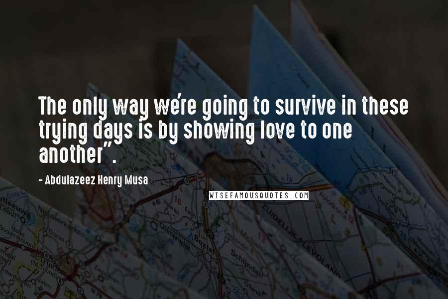 Abdulazeez Henry Musa Quotes: The only way we're going to survive in these trying days is by showing love to one another".