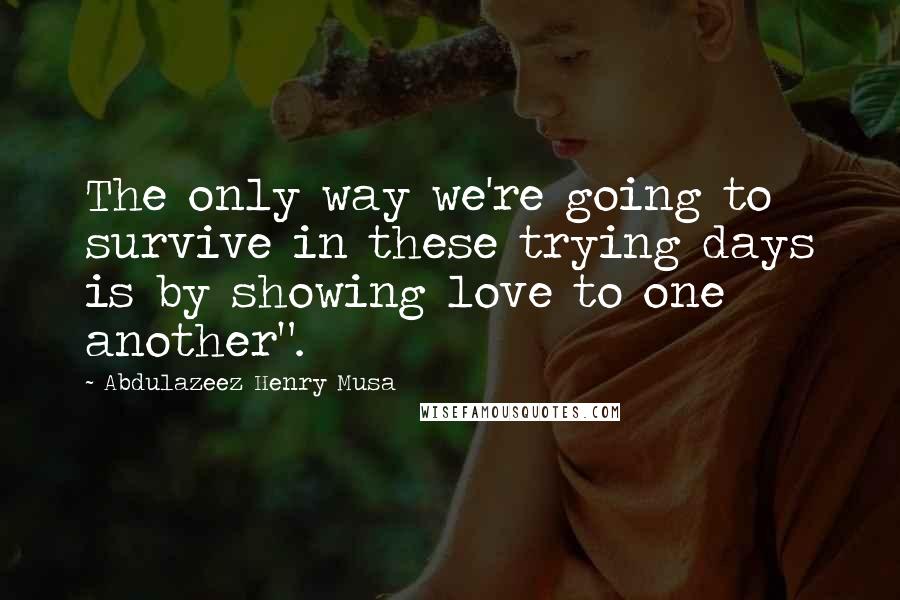 Abdulazeez Henry Musa Quotes: The only way we're going to survive in these trying days is by showing love to one another".