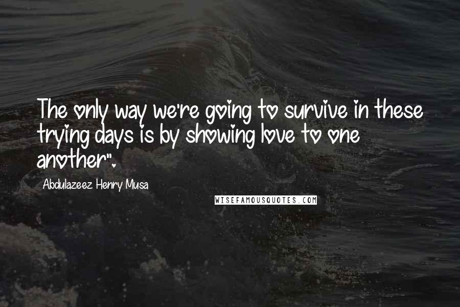 Abdulazeez Henry Musa Quotes: The only way we're going to survive in these trying days is by showing love to one another".