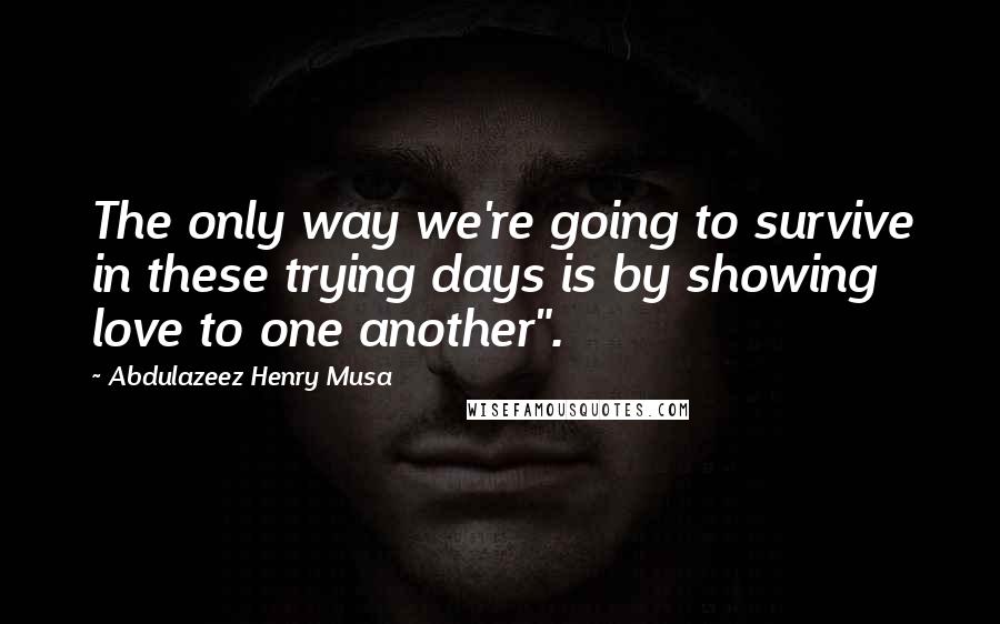 Abdulazeez Henry Musa Quotes: The only way we're going to survive in these trying days is by showing love to one another".