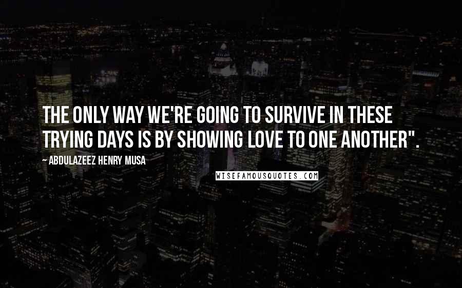 Abdulazeez Henry Musa Quotes: The only way we're going to survive in these trying days is by showing love to one another".