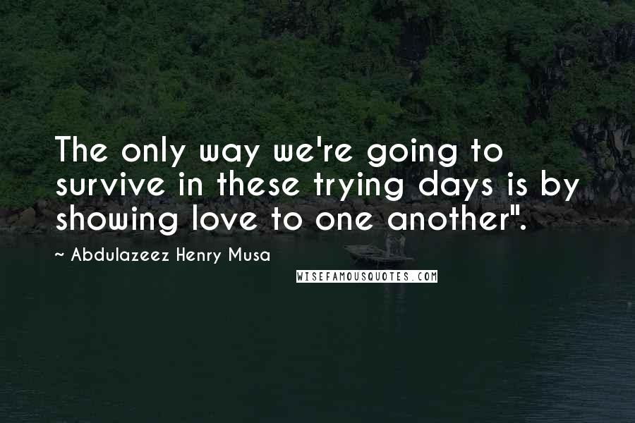 Abdulazeez Henry Musa Quotes: The only way we're going to survive in these trying days is by showing love to one another".