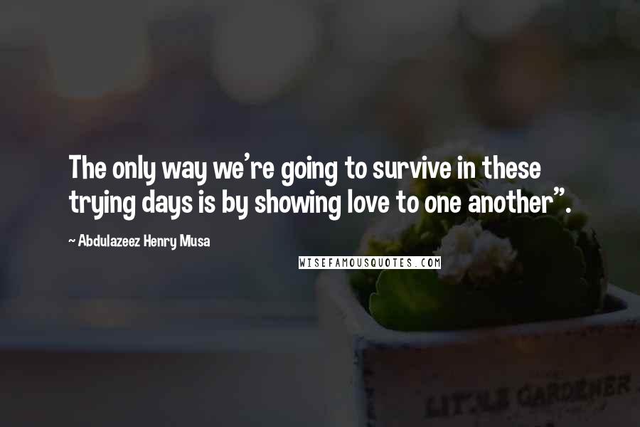 Abdulazeez Henry Musa Quotes: The only way we're going to survive in these trying days is by showing love to one another".