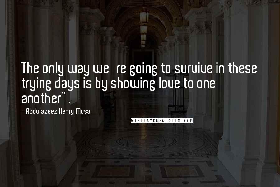 Abdulazeez Henry Musa Quotes: The only way we're going to survive in these trying days is by showing love to one another".