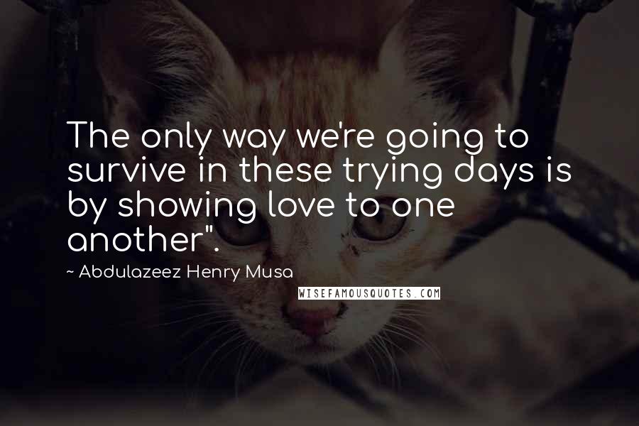 Abdulazeez Henry Musa Quotes: The only way we're going to survive in these trying days is by showing love to one another".