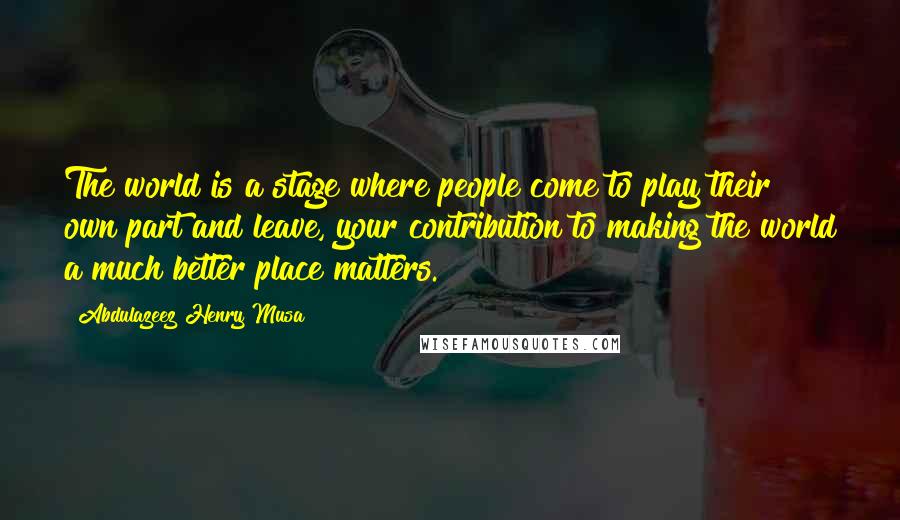 Abdulazeez Henry Musa Quotes: The world is a stage where people come to play their own part and leave, your contribution to making the world a much better place matters.