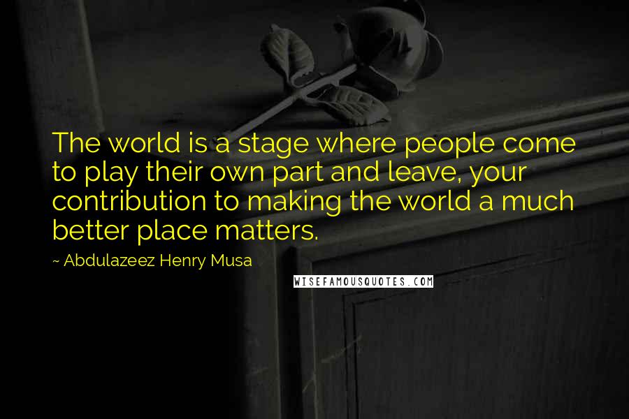 Abdulazeez Henry Musa Quotes: The world is a stage where people come to play their own part and leave, your contribution to making the world a much better place matters.