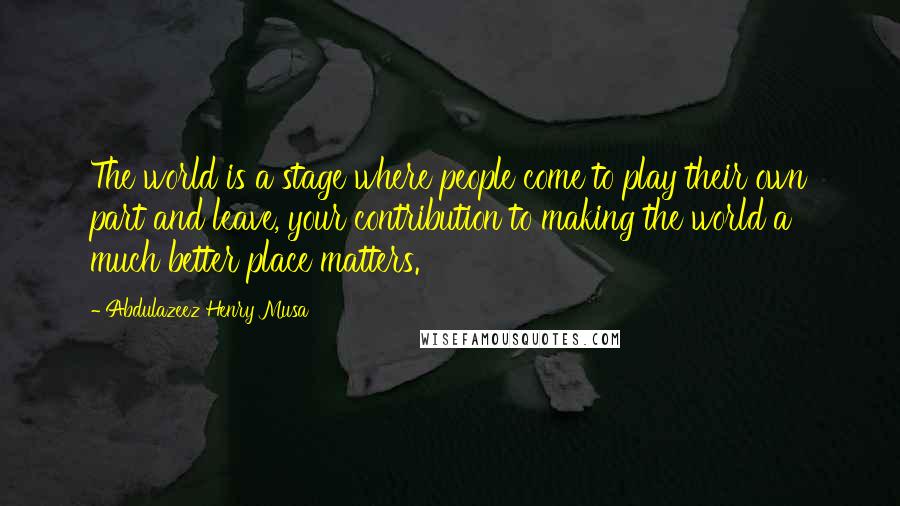 Abdulazeez Henry Musa Quotes: The world is a stage where people come to play their own part and leave, your contribution to making the world a much better place matters.