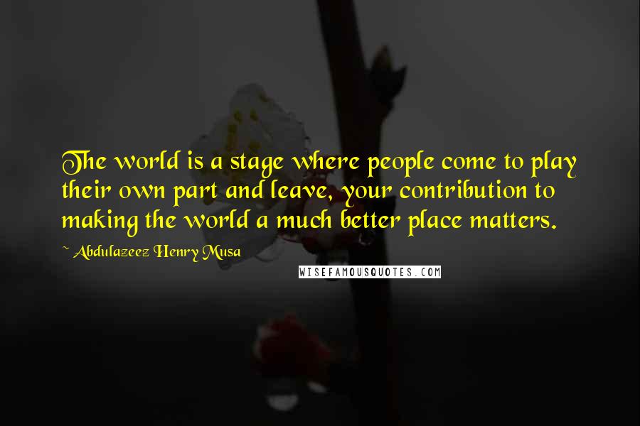 Abdulazeez Henry Musa Quotes: The world is a stage where people come to play their own part and leave, your contribution to making the world a much better place matters.