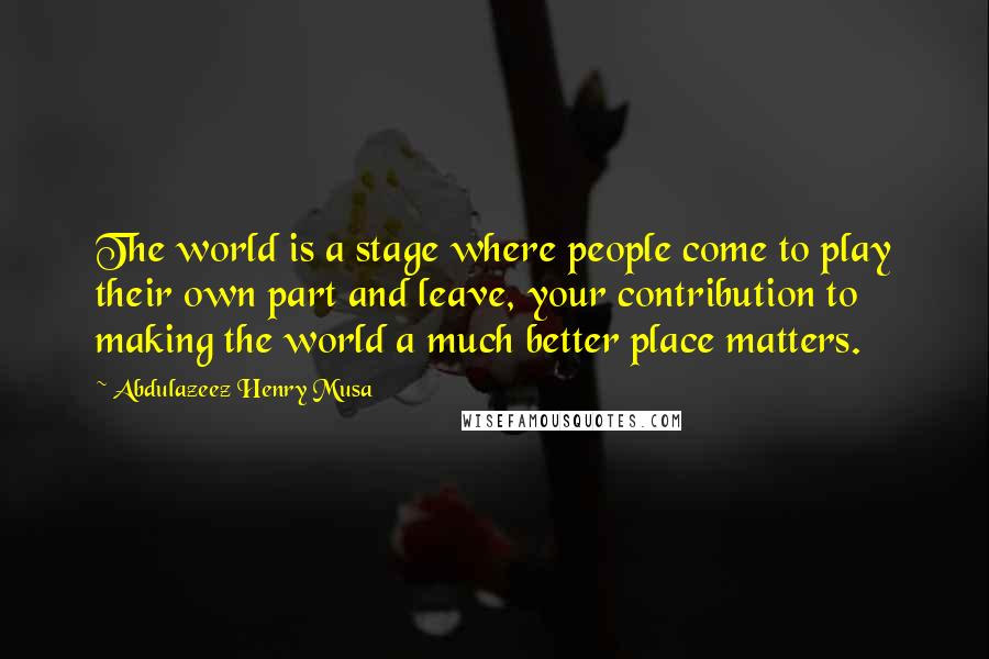 Abdulazeez Henry Musa Quotes: The world is a stage where people come to play their own part and leave, your contribution to making the world a much better place matters.