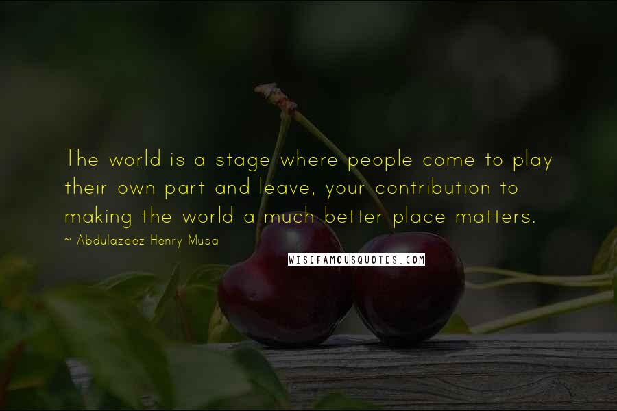 Abdulazeez Henry Musa Quotes: The world is a stage where people come to play their own part and leave, your contribution to making the world a much better place matters.