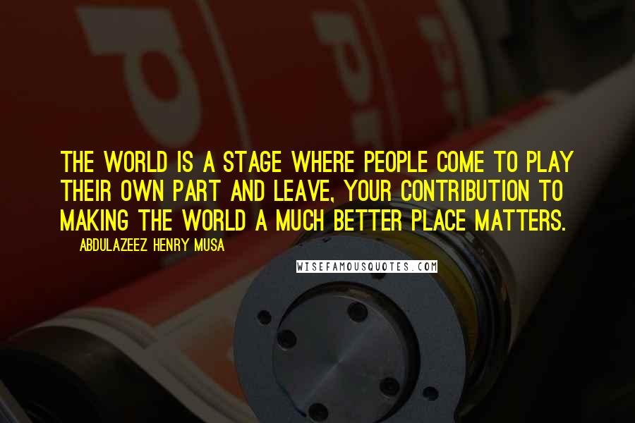 Abdulazeez Henry Musa Quotes: The world is a stage where people come to play their own part and leave, your contribution to making the world a much better place matters.