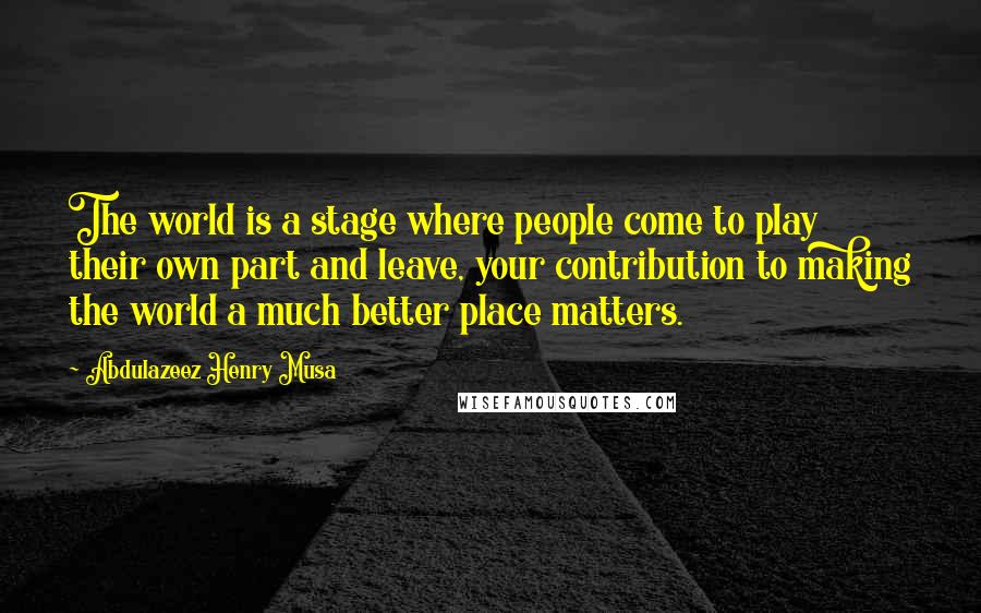 Abdulazeez Henry Musa Quotes: The world is a stage where people come to play their own part and leave, your contribution to making the world a much better place matters.