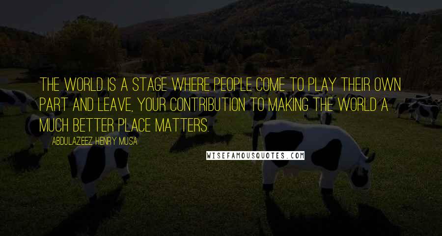 Abdulazeez Henry Musa Quotes: The world is a stage where people come to play their own part and leave, your contribution to making the world a much better place matters.