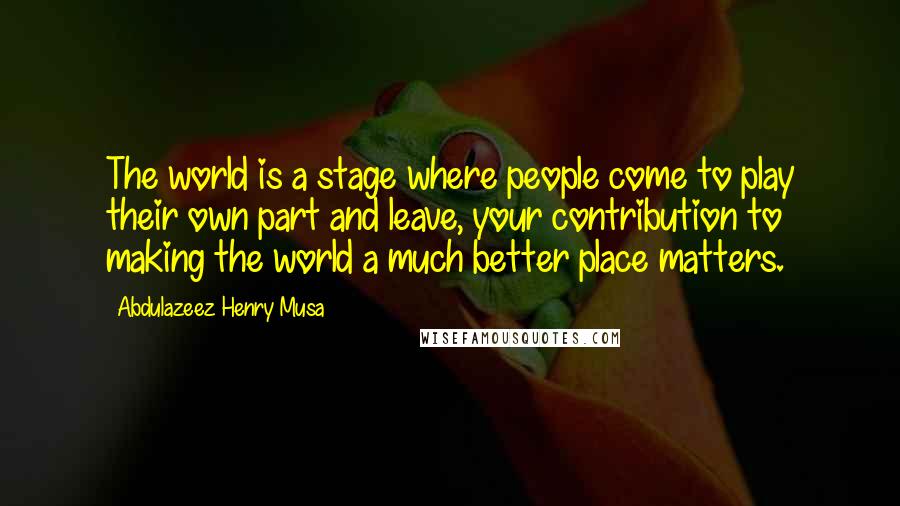 Abdulazeez Henry Musa Quotes: The world is a stage where people come to play their own part and leave, your contribution to making the world a much better place matters.