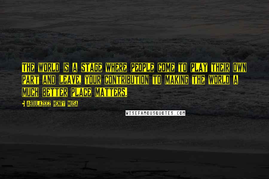 Abdulazeez Henry Musa Quotes: The world is a stage where people come to play their own part and leave, your contribution to making the world a much better place matters.