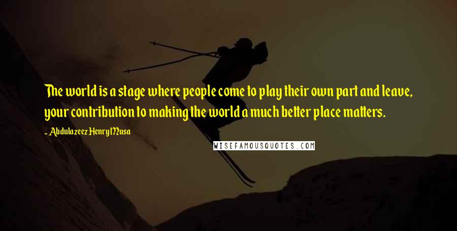 Abdulazeez Henry Musa Quotes: The world is a stage where people come to play their own part and leave, your contribution to making the world a much better place matters.