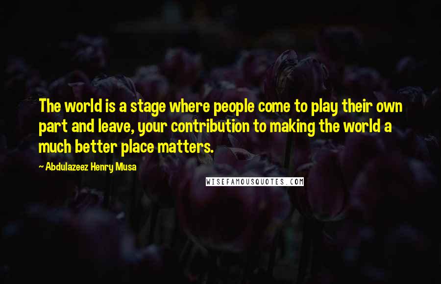 Abdulazeez Henry Musa Quotes: The world is a stage where people come to play their own part and leave, your contribution to making the world a much better place matters.