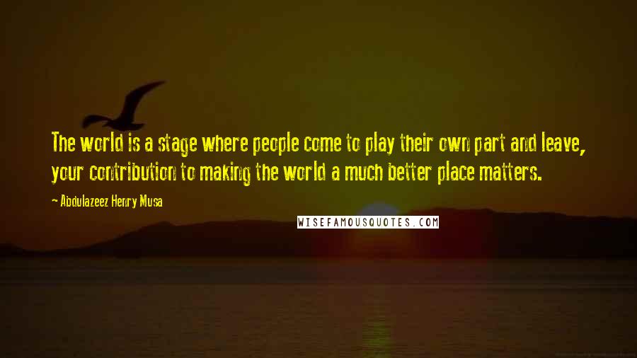 Abdulazeez Henry Musa Quotes: The world is a stage where people come to play their own part and leave, your contribution to making the world a much better place matters.