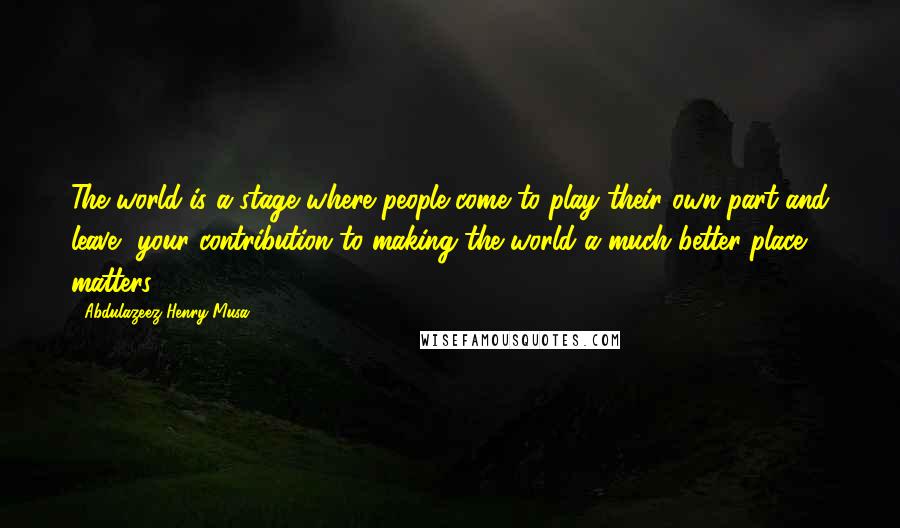 Abdulazeez Henry Musa Quotes: The world is a stage where people come to play their own part and leave, your contribution to making the world a much better place matters.