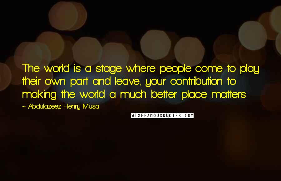 Abdulazeez Henry Musa Quotes: The world is a stage where people come to play their own part and leave, your contribution to making the world a much better place matters.