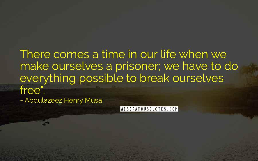 Abdulazeez Henry Musa Quotes: There comes a time in our life when we make ourselves a prisoner; we have to do everything possible to break ourselves free".