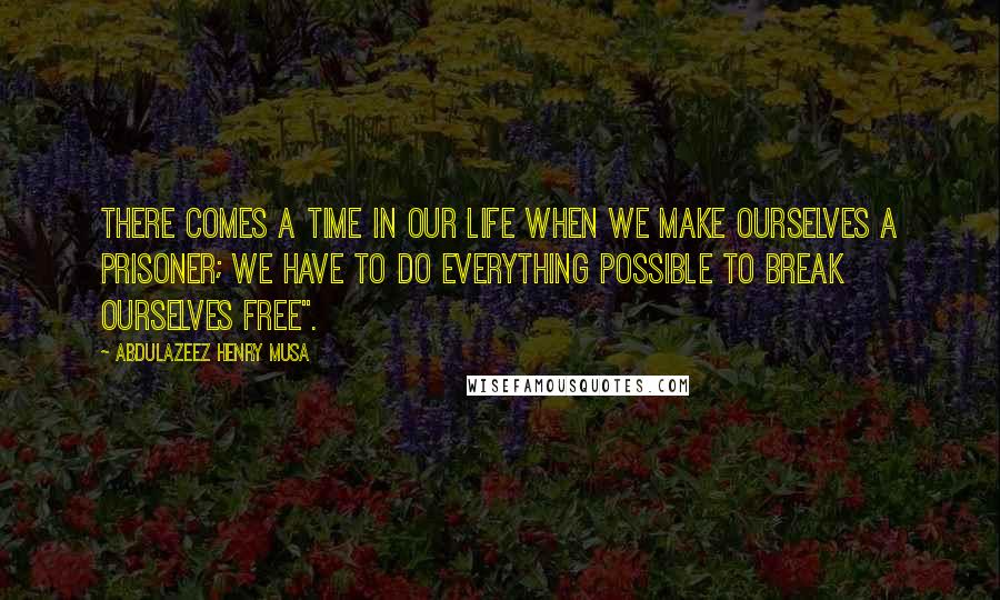 Abdulazeez Henry Musa Quotes: There comes a time in our life when we make ourselves a prisoner; we have to do everything possible to break ourselves free".
