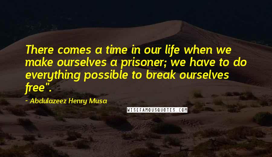 Abdulazeez Henry Musa Quotes: There comes a time in our life when we make ourselves a prisoner; we have to do everything possible to break ourselves free".