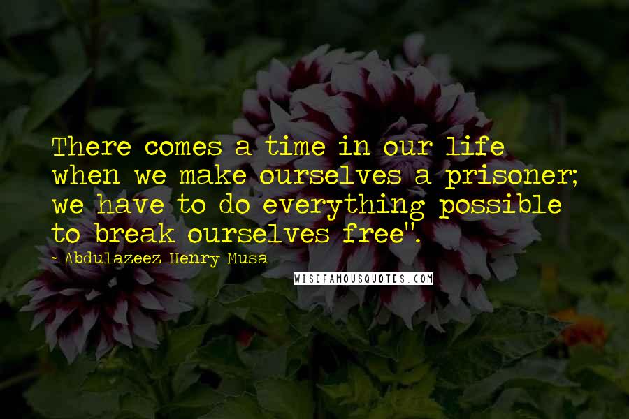 Abdulazeez Henry Musa Quotes: There comes a time in our life when we make ourselves a prisoner; we have to do everything possible to break ourselves free".