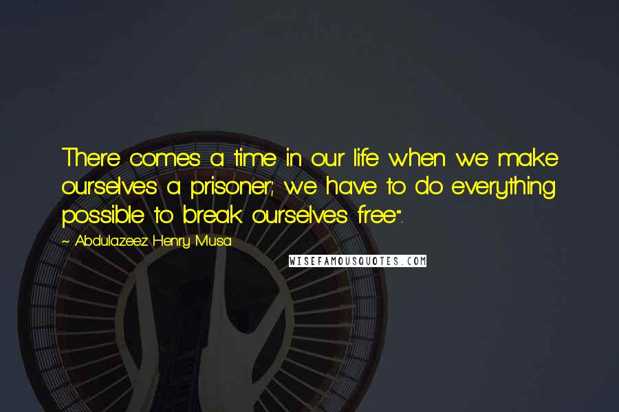 Abdulazeez Henry Musa Quotes: There comes a time in our life when we make ourselves a prisoner; we have to do everything possible to break ourselves free".