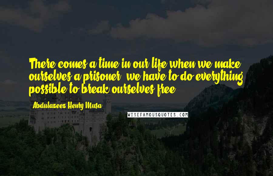 Abdulazeez Henry Musa Quotes: There comes a time in our life when we make ourselves a prisoner; we have to do everything possible to break ourselves free".