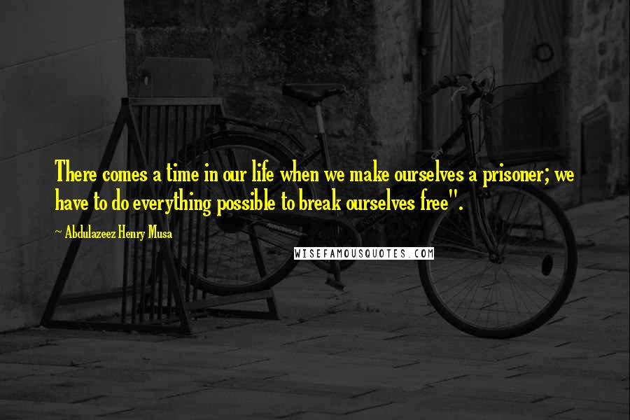 Abdulazeez Henry Musa Quotes: There comes a time in our life when we make ourselves a prisoner; we have to do everything possible to break ourselves free".