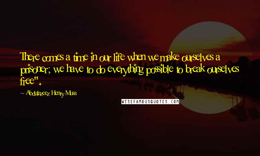 Abdulazeez Henry Musa Quotes: There comes a time in our life when we make ourselves a prisoner; we have to do everything possible to break ourselves free".