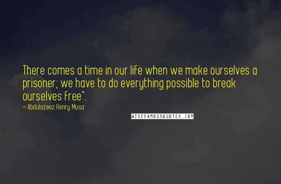 Abdulazeez Henry Musa Quotes: There comes a time in our life when we make ourselves a prisoner; we have to do everything possible to break ourselves free".