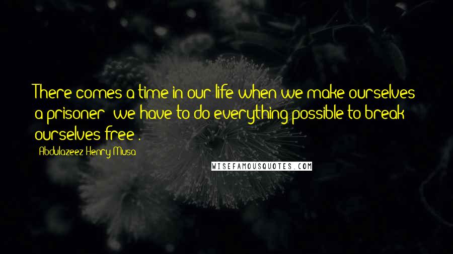 Abdulazeez Henry Musa Quotes: There comes a time in our life when we make ourselves a prisoner; we have to do everything possible to break ourselves free".