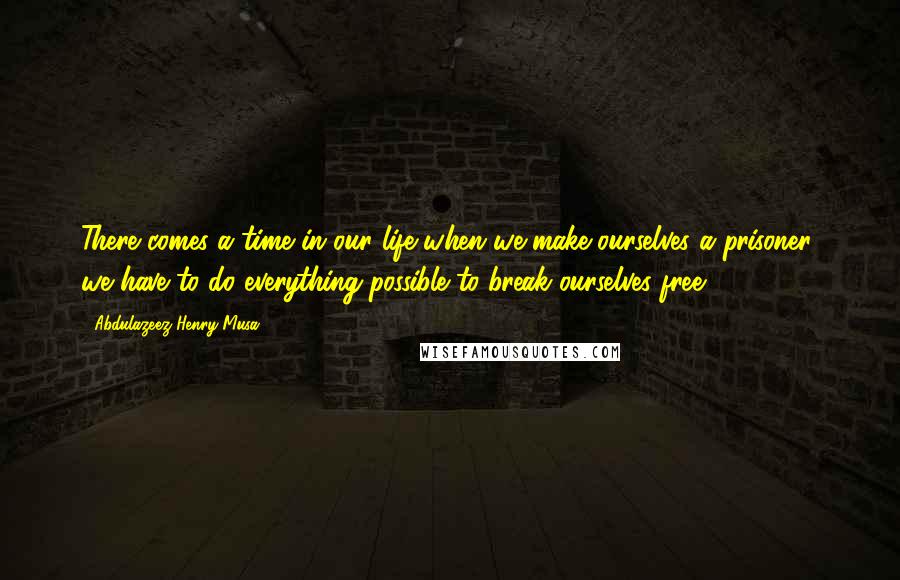 Abdulazeez Henry Musa Quotes: There comes a time in our life when we make ourselves a prisoner; we have to do everything possible to break ourselves free".