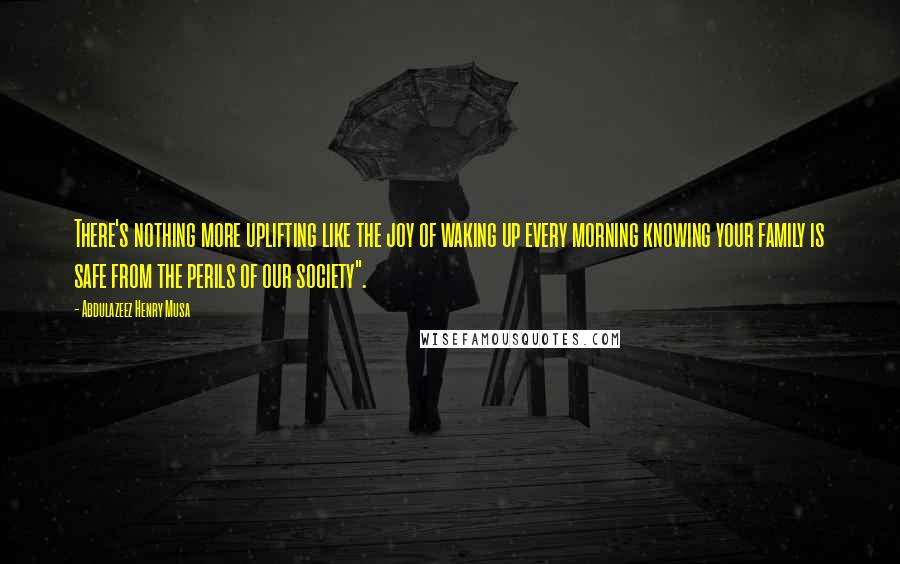 Abdulazeez Henry Musa Quotes: There's nothing more uplifting like the joy of waking up every morning knowing your family is safe from the perils of our society".