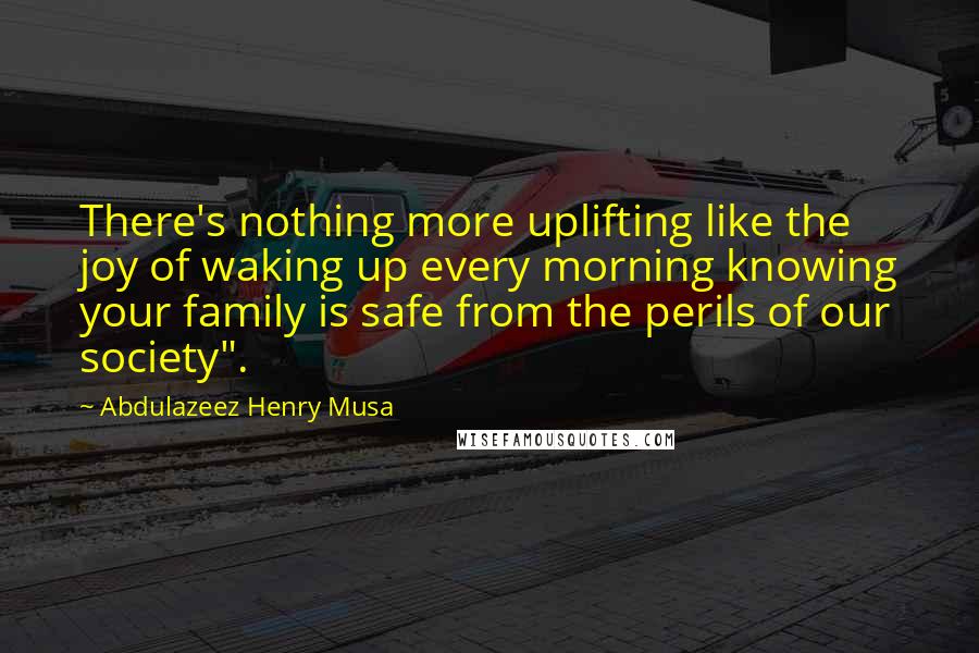 Abdulazeez Henry Musa Quotes: There's nothing more uplifting like the joy of waking up every morning knowing your family is safe from the perils of our society".
