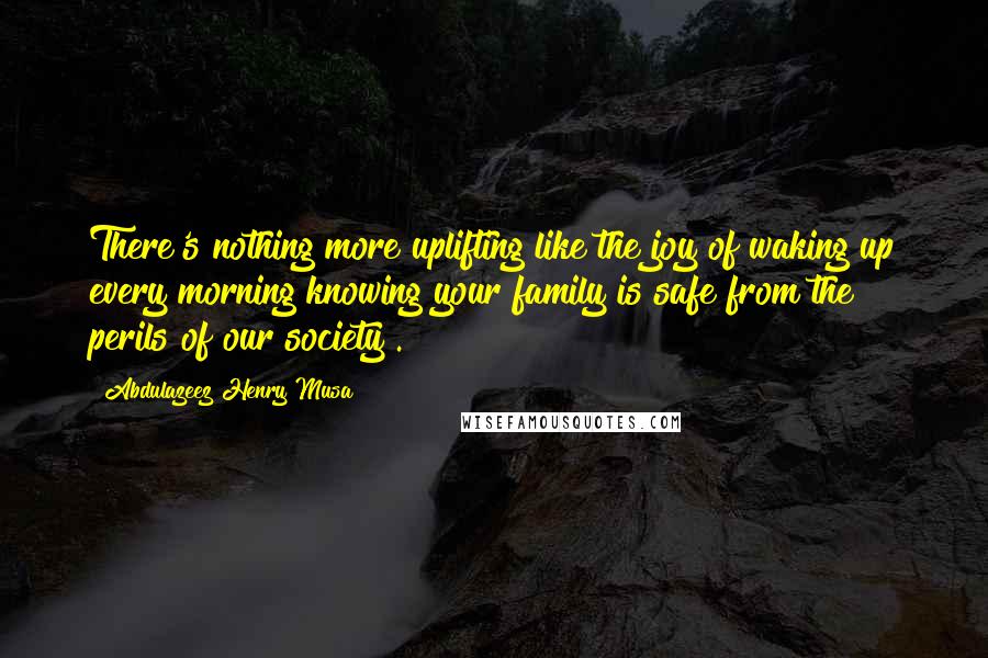 Abdulazeez Henry Musa Quotes: There's nothing more uplifting like the joy of waking up every morning knowing your family is safe from the perils of our society".