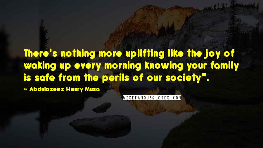 Abdulazeez Henry Musa Quotes: There's nothing more uplifting like the joy of waking up every morning knowing your family is safe from the perils of our society".