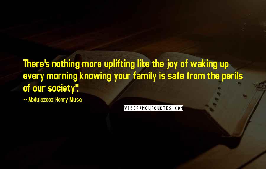 Abdulazeez Henry Musa Quotes: There's nothing more uplifting like the joy of waking up every morning knowing your family is safe from the perils of our society".