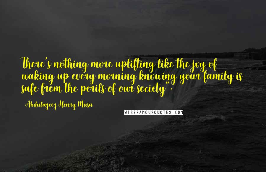 Abdulazeez Henry Musa Quotes: There's nothing more uplifting like the joy of waking up every morning knowing your family is safe from the perils of our society".