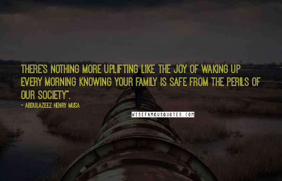 Abdulazeez Henry Musa Quotes: There's nothing more uplifting like the joy of waking up every morning knowing your family is safe from the perils of our society".